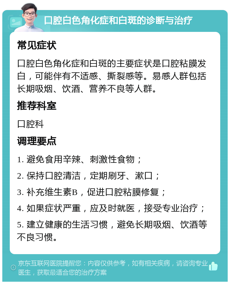 口腔白色角化症和白斑的诊断与治疗 常见症状 口腔白色角化症和白斑的主要症状是口腔粘膜发白，可能伴有不适感、撕裂感等。易感人群包括长期吸烟、饮酒、营养不良等人群。 推荐科室 口腔科 调理要点 1. 避免食用辛辣、刺激性食物； 2. 保持口腔清洁，定期刷牙、漱口； 3. 补充维生素B，促进口腔粘膜修复； 4. 如果症状严重，应及时就医，接受专业治疗； 5. 建立健康的生活习惯，避免长期吸烟、饮酒等不良习惯。