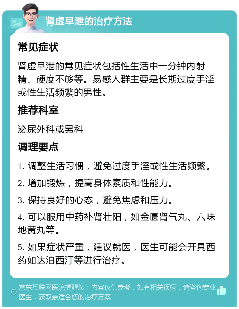 肾虚早泄的治疗方法 常见症状 肾虚早泄的常见症状包括性生活中一分钟内射精、硬度不够等。易感人群主要是长期过度手淫或性生活频繁的男性。 推荐科室 泌尿外科或男科 调理要点 1. 调整生活习惯，避免过度手淫或性生活频繁。 2. 增加锻炼，提高身体素质和性能力。 3. 保持良好的心态，避免焦虑和压力。 4. 可以服用中药补肾壮阳，如金匮肾气丸、六味地黄丸等。 5. 如果症状严重，建议就医，医生可能会开具西药如达泊西汀等进行治疗。