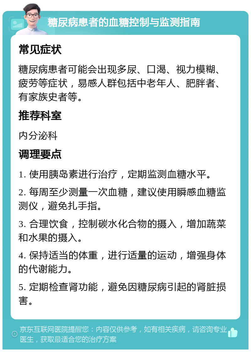 糖尿病患者的血糖控制与监测指南 常见症状 糖尿病患者可能会出现多尿、口渴、视力模糊、疲劳等症状，易感人群包括中老年人、肥胖者、有家族史者等。 推荐科室 内分泌科 调理要点 1. 使用胰岛素进行治疗，定期监测血糖水平。 2. 每周至少测量一次血糖，建议使用瞬感血糖监测仪，避免扎手指。 3. 合理饮食，控制碳水化合物的摄入，增加蔬菜和水果的摄入。 4. 保持适当的体重，进行适量的运动，增强身体的代谢能力。 5. 定期检查肾功能，避免因糖尿病引起的肾脏损害。