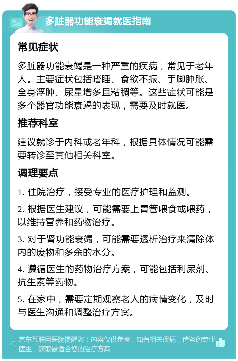 多脏器功能衰竭就医指南 常见症状 多脏器功能衰竭是一种严重的疾病，常见于老年人。主要症状包括嗜睡、食欲不振、手脚肿胀、全身浮肿、尿量增多且粘稠等。这些症状可能是多个器官功能衰竭的表现，需要及时就医。 推荐科室 建议就诊于内科或老年科，根据具体情况可能需要转诊至其他相关科室。 调理要点 1. 住院治疗，接受专业的医疗护理和监测。 2. 根据医生建议，可能需要上胃管喂食或喂药，以维持营养和药物治疗。 3. 对于肾功能衰竭，可能需要透析治疗来清除体内的废物和多余的水分。 4. 遵循医生的药物治疗方案，可能包括利尿剂、抗生素等药物。 5. 在家中，需要定期观察老人的病情变化，及时与医生沟通和调整治疗方案。