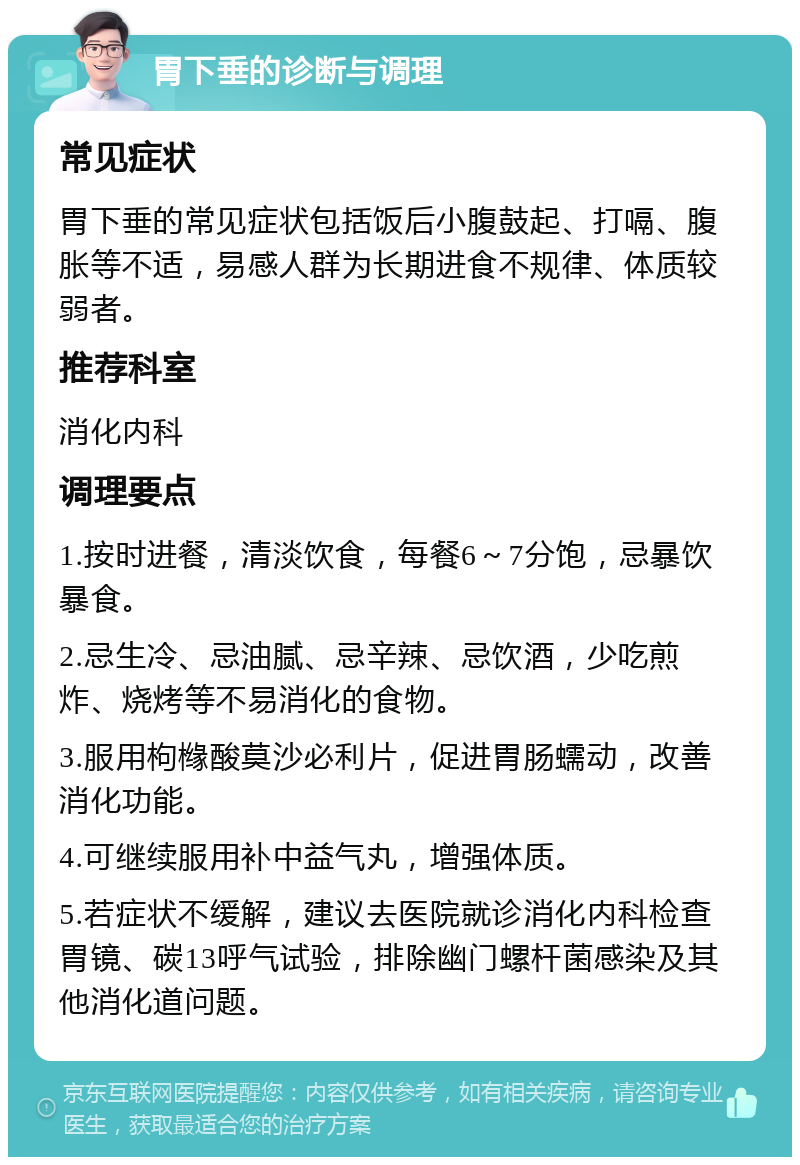 胃下垂的诊断与调理 常见症状 胃下垂的常见症状包括饭后小腹鼓起、打嗝、腹胀等不适，易感人群为长期进食不规律、体质较弱者。 推荐科室 消化内科 调理要点 1.按时进餐，清淡饮食，每餐6～7分饱，忌暴饮暴食。 2.忌生冷、忌油腻、忌辛辣、忌饮酒，少吃煎炸、烧烤等不易消化的食物。 3.服用枸橼酸莫沙必利片，促进胃肠蠕动，改善消化功能。 4.可继续服用补中益气丸，增强体质。 5.若症状不缓解，建议去医院就诊消化内科检查胃镜、碳13呼气试验，排除幽门螺杆菌感染及其他消化道问题。