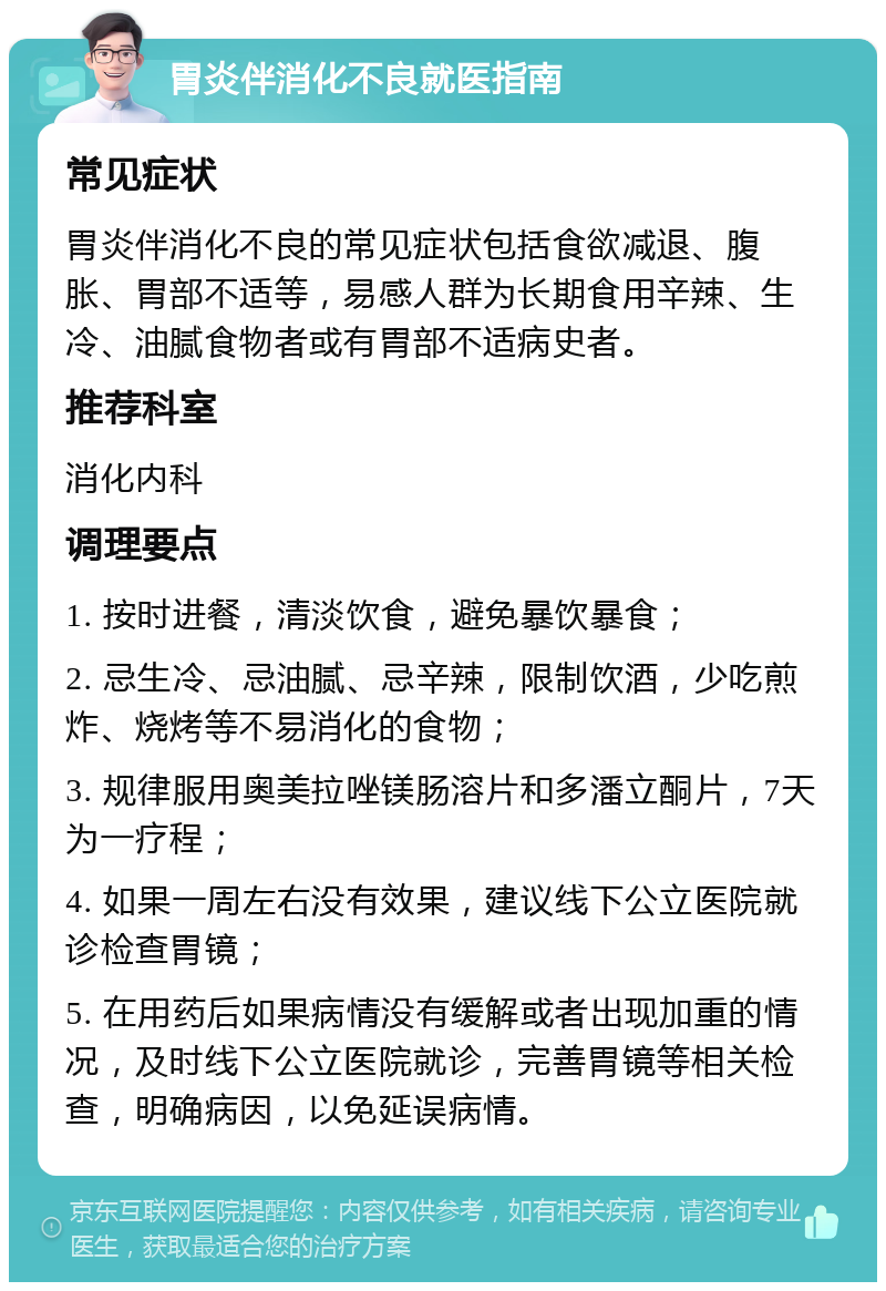 胃炎伴消化不良就医指南 常见症状 胃炎伴消化不良的常见症状包括食欲减退、腹胀、胃部不适等，易感人群为长期食用辛辣、生冷、油腻食物者或有胃部不适病史者。 推荐科室 消化内科 调理要点 1. 按时进餐，清淡饮食，避免暴饮暴食； 2. 忌生冷、忌油腻、忌辛辣，限制饮酒，少吃煎炸、烧烤等不易消化的食物； 3. 规律服用奥美拉唑镁肠溶片和多潘立酮片，7天为一疗程； 4. 如果一周左右没有效果，建议线下公立医院就诊检查胃镜； 5. 在用药后如果病情没有缓解或者出现加重的情况，及时线下公立医院就诊，完善胃镜等相关检查，明确病因，以免延误病情。