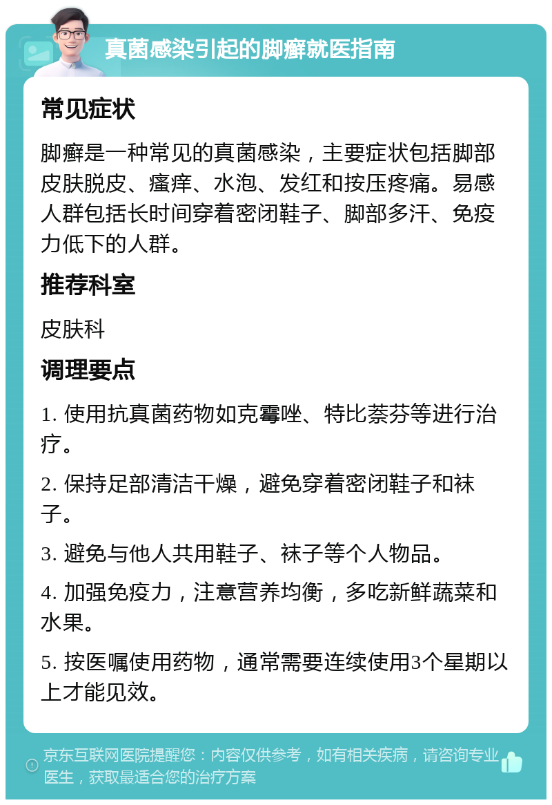 真菌感染引起的脚癣就医指南 常见症状 脚癣是一种常见的真菌感染，主要症状包括脚部皮肤脱皮、瘙痒、水泡、发红和按压疼痛。易感人群包括长时间穿着密闭鞋子、脚部多汗、免疫力低下的人群。 推荐科室 皮肤科 调理要点 1. 使用抗真菌药物如克霉唑、特比萘芬等进行治疗。 2. 保持足部清洁干燥，避免穿着密闭鞋子和袜子。 3. 避免与他人共用鞋子、袜子等个人物品。 4. 加强免疫力，注意营养均衡，多吃新鲜蔬菜和水果。 5. 按医嘱使用药物，通常需要连续使用3个星期以上才能见效。