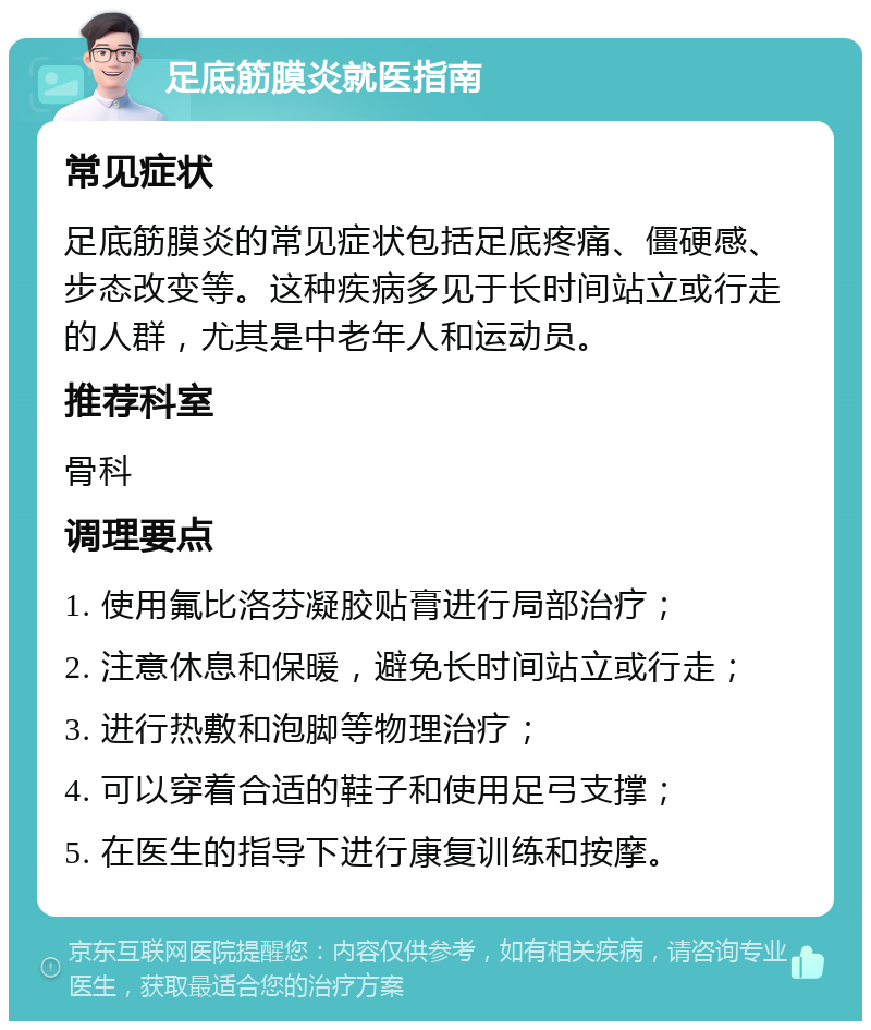 足底筋膜炎就医指南 常见症状 足底筋膜炎的常见症状包括足底疼痛、僵硬感、步态改变等。这种疾病多见于长时间站立或行走的人群，尤其是中老年人和运动员。 推荐科室 骨科 调理要点 1. 使用氟比洛芬凝胶贴膏进行局部治疗； 2. 注意休息和保暖，避免长时间站立或行走； 3. 进行热敷和泡脚等物理治疗； 4. 可以穿着合适的鞋子和使用足弓支撑； 5. 在医生的指导下进行康复训练和按摩。