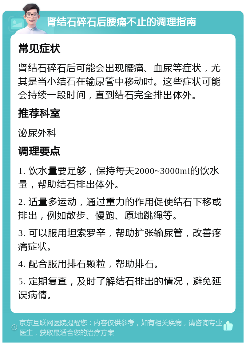 肾结石碎石后腰痛不止的调理指南 常见症状 肾结石碎石后可能会出现腰痛、血尿等症状，尤其是当小结石在输尿管中移动时。这些症状可能会持续一段时间，直到结石完全排出体外。 推荐科室 泌尿外科 调理要点 1. 饮水量要足够，保持每天2000~3000ml的饮水量，帮助结石排出体外。 2. 适量多运动，通过重力的作用促使结石下移或排出，例如散步、慢跑、原地跳绳等。 3. 可以服用坦索罗辛，帮助扩张输尿管，改善疼痛症状。 4. 配合服用排石颗粒，帮助排石。 5. 定期复查，及时了解结石排出的情况，避免延误病情。