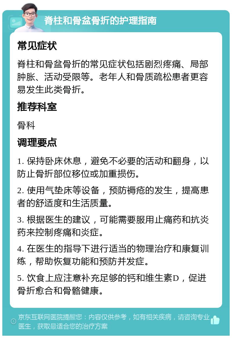 脊柱和骨盆骨折的护理指南 常见症状 脊柱和骨盆骨折的常见症状包括剧烈疼痛、局部肿胀、活动受限等。老年人和骨质疏松患者更容易发生此类骨折。 推荐科室 骨科 调理要点 1. 保持卧床休息，避免不必要的活动和翻身，以防止骨折部位移位或加重损伤。 2. 使用气垫床等设备，预防褥疮的发生，提高患者的舒适度和生活质量。 3. 根据医生的建议，可能需要服用止痛药和抗炎药来控制疼痛和炎症。 4. 在医生的指导下进行适当的物理治疗和康复训练，帮助恢复功能和预防并发症。 5. 饮食上应注意补充足够的钙和维生素D，促进骨折愈合和骨骼健康。