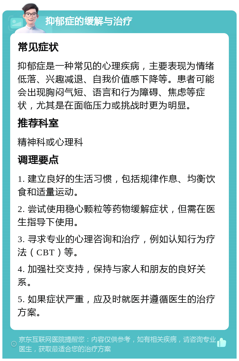 抑郁症的缓解与治疗 常见症状 抑郁症是一种常见的心理疾病，主要表现为情绪低落、兴趣减退、自我价值感下降等。患者可能会出现胸闷气短、语言和行为障碍、焦虑等症状，尤其是在面临压力或挑战时更为明显。 推荐科室 精神科或心理科 调理要点 1. 建立良好的生活习惯，包括规律作息、均衡饮食和适量运动。 2. 尝试使用稳心颗粒等药物缓解症状，但需在医生指导下使用。 3. 寻求专业的心理咨询和治疗，例如认知行为疗法（CBT）等。 4. 加强社交支持，保持与家人和朋友的良好关系。 5. 如果症状严重，应及时就医并遵循医生的治疗方案。