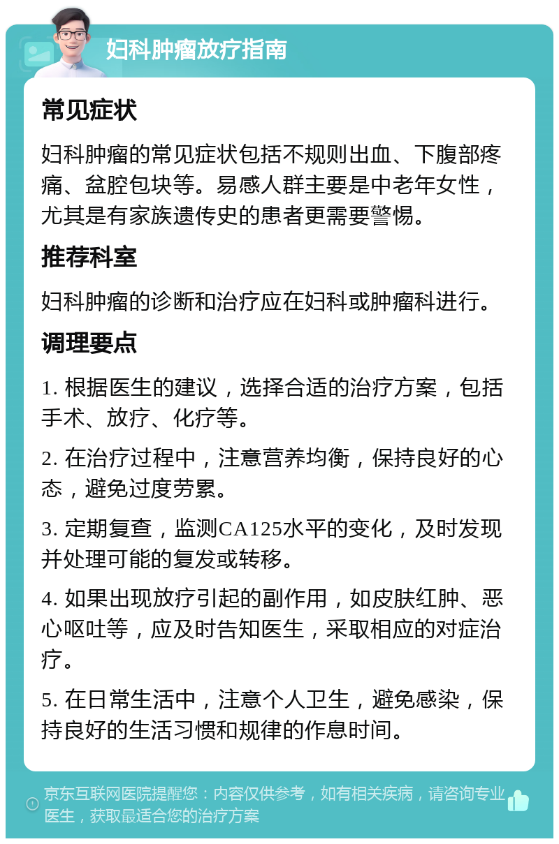 妇科肿瘤放疗指南 常见症状 妇科肿瘤的常见症状包括不规则出血、下腹部疼痛、盆腔包块等。易感人群主要是中老年女性，尤其是有家族遗传史的患者更需要警惕。 推荐科室 妇科肿瘤的诊断和治疗应在妇科或肿瘤科进行。 调理要点 1. 根据医生的建议，选择合适的治疗方案，包括手术、放疗、化疗等。 2. 在治疗过程中，注意营养均衡，保持良好的心态，避免过度劳累。 3. 定期复查，监测CA125水平的变化，及时发现并处理可能的复发或转移。 4. 如果出现放疗引起的副作用，如皮肤红肿、恶心呕吐等，应及时告知医生，采取相应的对症治疗。 5. 在日常生活中，注意个人卫生，避免感染，保持良好的生活习惯和规律的作息时间。