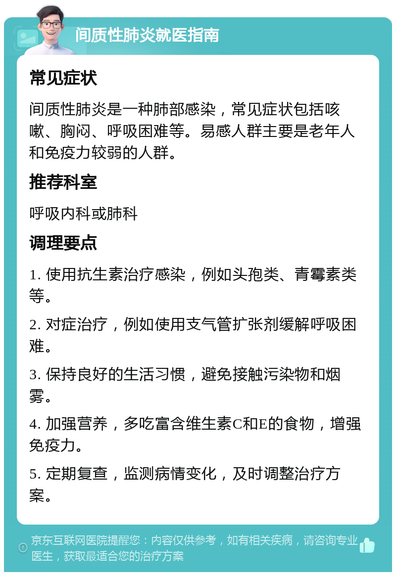 间质性肺炎就医指南 常见症状 间质性肺炎是一种肺部感染，常见症状包括咳嗽、胸闷、呼吸困难等。易感人群主要是老年人和免疫力较弱的人群。 推荐科室 呼吸内科或肺科 调理要点 1. 使用抗生素治疗感染，例如头孢类、青霉素类等。 2. 对症治疗，例如使用支气管扩张剂缓解呼吸困难。 3. 保持良好的生活习惯，避免接触污染物和烟雾。 4. 加强营养，多吃富含维生素C和E的食物，增强免疫力。 5. 定期复查，监测病情变化，及时调整治疗方案。