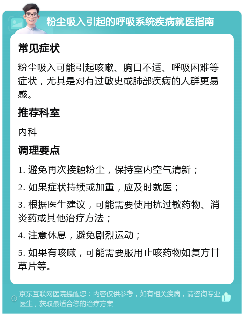 粉尘吸入引起的呼吸系统疾病就医指南 常见症状 粉尘吸入可能引起咳嗽、胸口不适、呼吸困难等症状，尤其是对有过敏史或肺部疾病的人群更易感。 推荐科室 内科 调理要点 1. 避免再次接触粉尘，保持室内空气清新； 2. 如果症状持续或加重，应及时就医； 3. 根据医生建议，可能需要使用抗过敏药物、消炎药或其他治疗方法； 4. 注意休息，避免剧烈运动； 5. 如果有咳嗽，可能需要服用止咳药物如复方甘草片等。