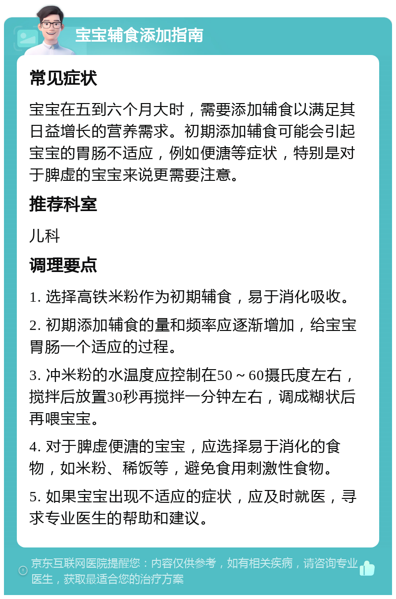 宝宝辅食添加指南 常见症状 宝宝在五到六个月大时，需要添加辅食以满足其日益增长的营养需求。初期添加辅食可能会引起宝宝的胃肠不适应，例如便溏等症状，特别是对于脾虚的宝宝来说更需要注意。 推荐科室 儿科 调理要点 1. 选择高铁米粉作为初期辅食，易于消化吸收。 2. 初期添加辅食的量和频率应逐渐增加，给宝宝胃肠一个适应的过程。 3. 冲米粉的水温度应控制在50～60摄氏度左右，搅拌后放置30秒再搅拌一分钟左右，调成糊状后再喂宝宝。 4. 对于脾虚便溏的宝宝，应选择易于消化的食物，如米粉、稀饭等，避免食用刺激性食物。 5. 如果宝宝出现不适应的症状，应及时就医，寻求专业医生的帮助和建议。