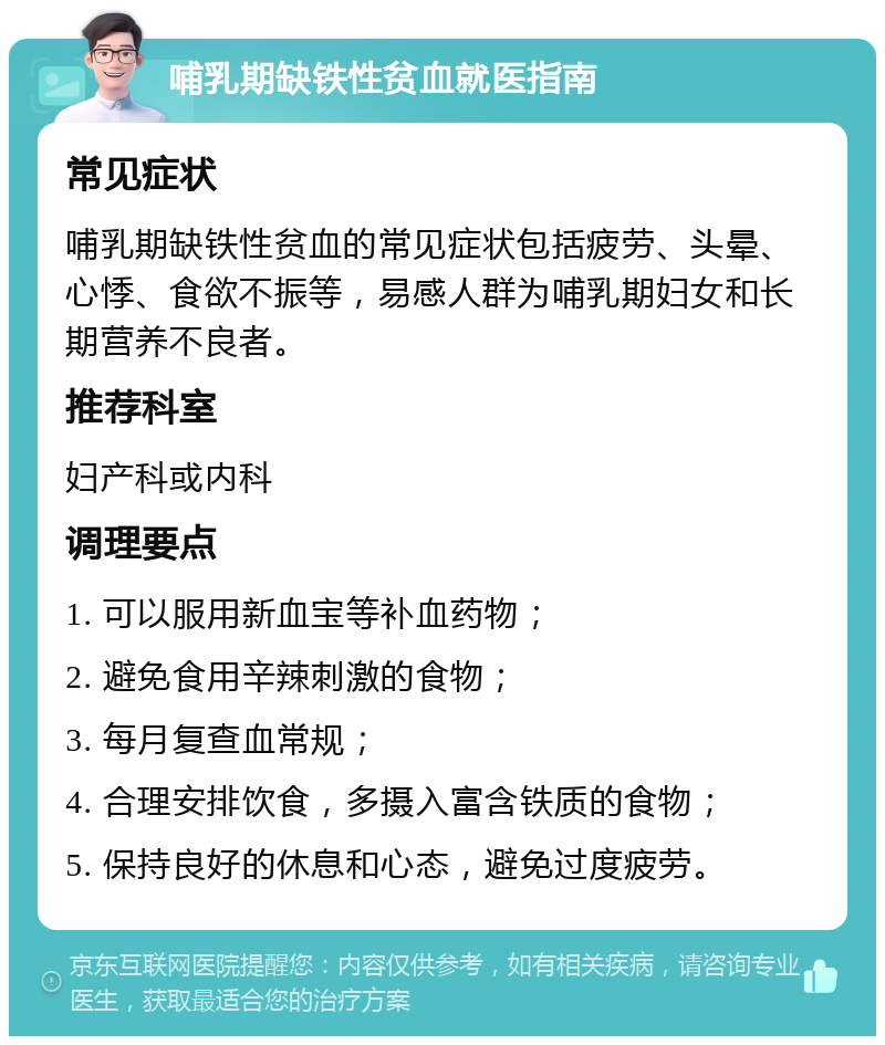 哺乳期缺铁性贫血就医指南 常见症状 哺乳期缺铁性贫血的常见症状包括疲劳、头晕、心悸、食欲不振等，易感人群为哺乳期妇女和长期营养不良者。 推荐科室 妇产科或内科 调理要点 1. 可以服用新血宝等补血药物； 2. 避免食用辛辣刺激的食物； 3. 每月复查血常规； 4. 合理安排饮食，多摄入富含铁质的食物； 5. 保持良好的休息和心态，避免过度疲劳。