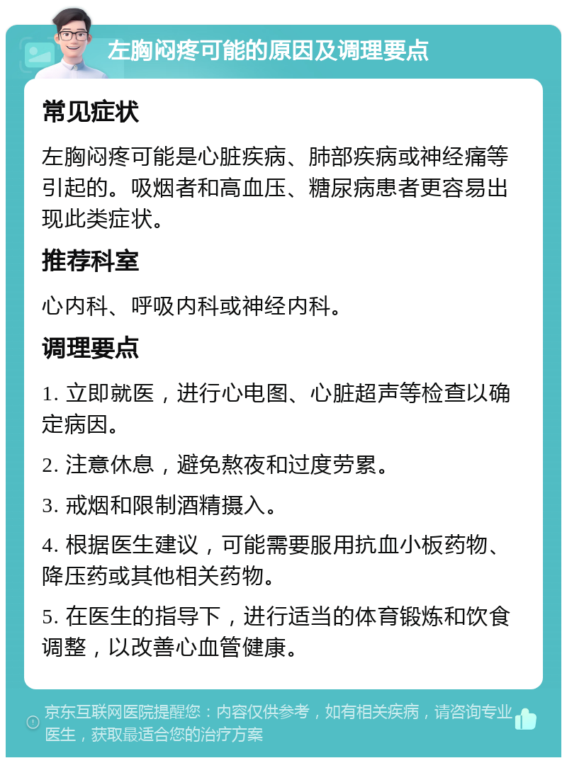 左胸闷疼可能的原因及调理要点 常见症状 左胸闷疼可能是心脏疾病、肺部疾病或神经痛等引起的。吸烟者和高血压、糖尿病患者更容易出现此类症状。 推荐科室 心内科、呼吸内科或神经内科。 调理要点 1. 立即就医，进行心电图、心脏超声等检查以确定病因。 2. 注意休息，避免熬夜和过度劳累。 3. 戒烟和限制酒精摄入。 4. 根据医生建议，可能需要服用抗血小板药物、降压药或其他相关药物。 5. 在医生的指导下，进行适当的体育锻炼和饮食调整，以改善心血管健康。