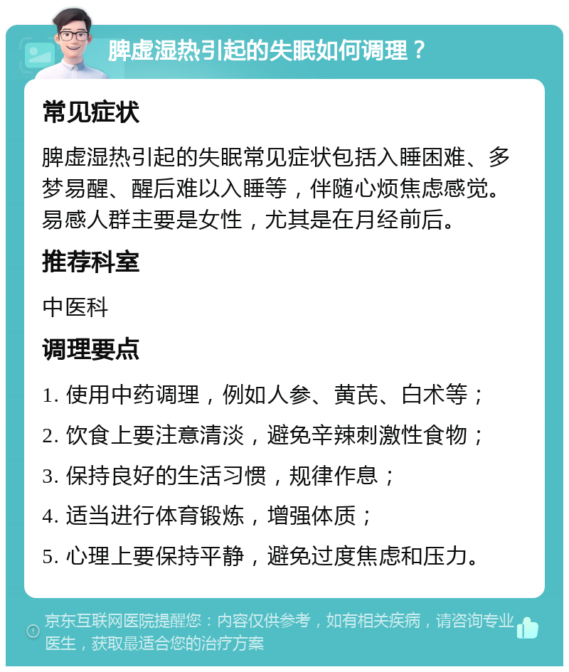 脾虚湿热引起的失眠如何调理？ 常见症状 脾虚湿热引起的失眠常见症状包括入睡困难、多梦易醒、醒后难以入睡等，伴随心烦焦虑感觉。易感人群主要是女性，尤其是在月经前后。 推荐科室 中医科 调理要点 1. 使用中药调理，例如人参、黄芪、白术等； 2. 饮食上要注意清淡，避免辛辣刺激性食物； 3. 保持良好的生活习惯，规律作息； 4. 适当进行体育锻炼，增强体质； 5. 心理上要保持平静，避免过度焦虑和压力。