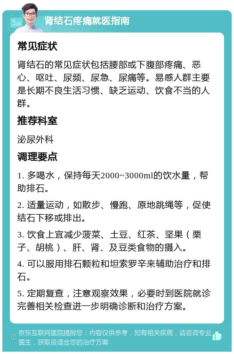 肾结石疼痛就医指南 常见症状 肾结石的常见症状包括腰部或下腹部疼痛、恶心、呕吐、尿频、尿急、尿痛等。易感人群主要是长期不良生活习惯、缺乏运动、饮食不当的人群。 推荐科室 泌尿外科 调理要点 1. 多喝水，保持每天2000~3000ml的饮水量，帮助排石。 2. 适量运动，如散步、慢跑、原地跳绳等，促使结石下移或排出。 3. 饮食上宜减少菠菜、土豆、红茶、坚果（栗子、胡桃）、肝、肾、及豆类食物的摄入。 4. 可以服用排石颗粒和坦索罗辛来辅助治疗和排石。 5. 定期复查，注意观察效果，必要时到医院就诊完善相关检查进一步明确诊断和治疗方案。