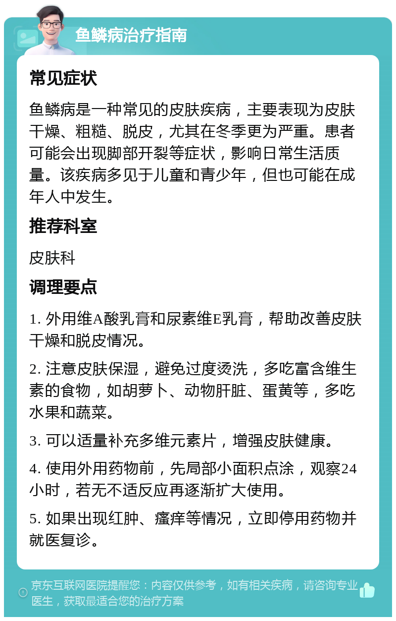 鱼鳞病治疗指南 常见症状 鱼鳞病是一种常见的皮肤疾病，主要表现为皮肤干燥、粗糙、脱皮，尤其在冬季更为严重。患者可能会出现脚部开裂等症状，影响日常生活质量。该疾病多见于儿童和青少年，但也可能在成年人中发生。 推荐科室 皮肤科 调理要点 1. 外用维A酸乳膏和尿素维E乳膏，帮助改善皮肤干燥和脱皮情况。 2. 注意皮肤保湿，避免过度烫洗，多吃富含维生素的食物，如胡萝卜、动物肝脏、蛋黄等，多吃水果和蔬菜。 3. 可以适量补充多维元素片，增强皮肤健康。 4. 使用外用药物前，先局部小面积点涂，观察24小时，若无不适反应再逐渐扩大使用。 5. 如果出现红肿、瘙痒等情况，立即停用药物并就医复诊。