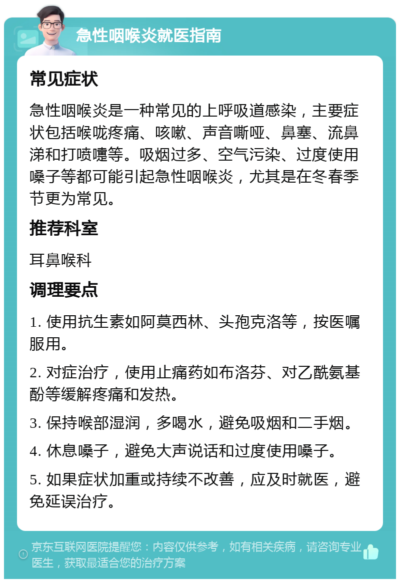 急性咽喉炎就医指南 常见症状 急性咽喉炎是一种常见的上呼吸道感染，主要症状包括喉咙疼痛、咳嗽、声音嘶哑、鼻塞、流鼻涕和打喷嚏等。吸烟过多、空气污染、过度使用嗓子等都可能引起急性咽喉炎，尤其是在冬春季节更为常见。 推荐科室 耳鼻喉科 调理要点 1. 使用抗生素如阿莫西林、头孢克洛等，按医嘱服用。 2. 对症治疗，使用止痛药如布洛芬、对乙酰氨基酚等缓解疼痛和发热。 3. 保持喉部湿润，多喝水，避免吸烟和二手烟。 4. 休息嗓子，避免大声说话和过度使用嗓子。 5. 如果症状加重或持续不改善，应及时就医，避免延误治疗。