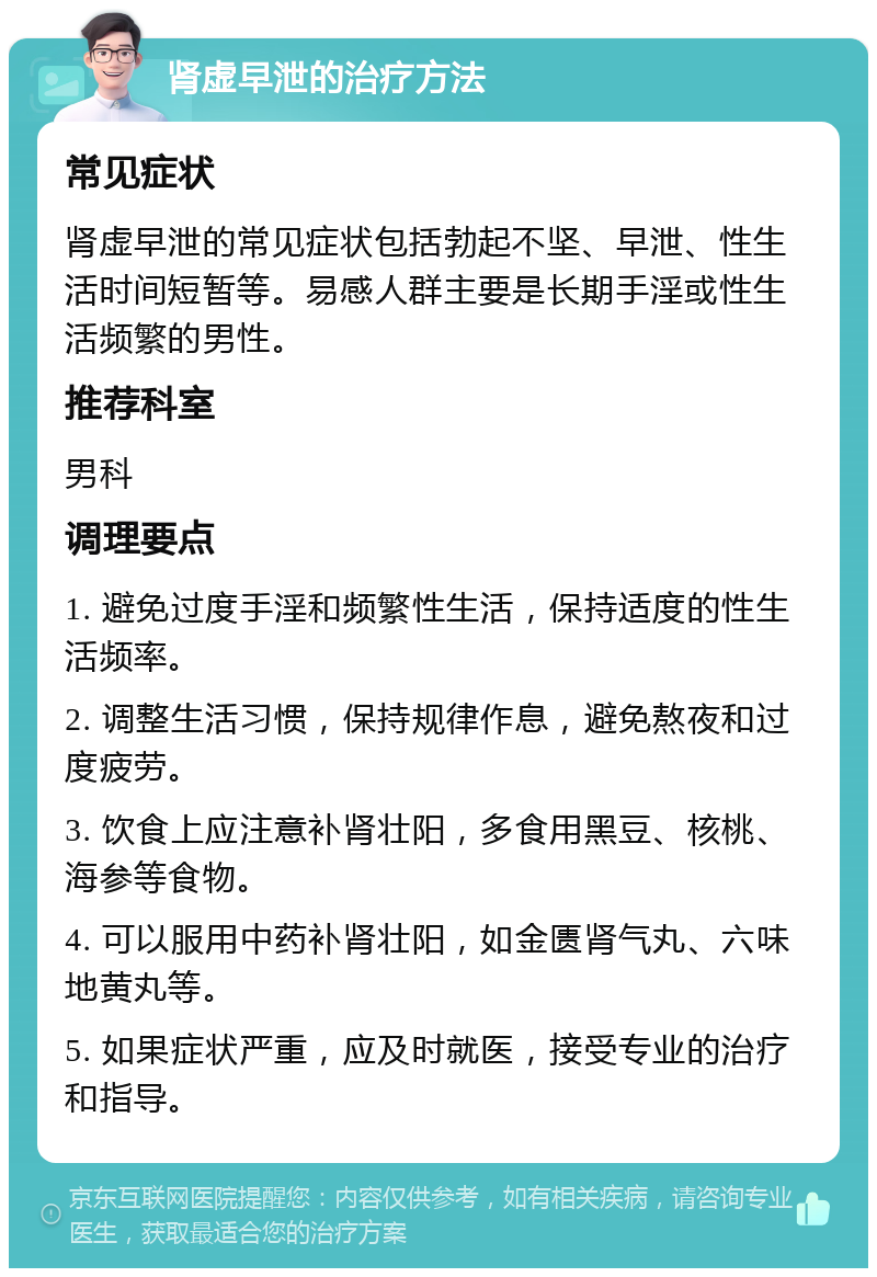 肾虚早泄的治疗方法 常见症状 肾虚早泄的常见症状包括勃起不坚、早泄、性生活时间短暂等。易感人群主要是长期手淫或性生活频繁的男性。 推荐科室 男科 调理要点 1. 避免过度手淫和频繁性生活，保持适度的性生活频率。 2. 调整生活习惯，保持规律作息，避免熬夜和过度疲劳。 3. 饮食上应注意补肾壮阳，多食用黑豆、核桃、海参等食物。 4. 可以服用中药补肾壮阳，如金匮肾气丸、六味地黄丸等。 5. 如果症状严重，应及时就医，接受专业的治疗和指导。