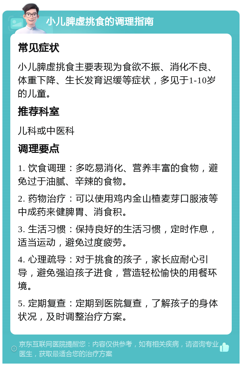 小儿脾虚挑食的调理指南 常见症状 小儿脾虚挑食主要表现为食欲不振、消化不良、体重下降、生长发育迟缓等症状，多见于1-10岁的儿童。 推荐科室 儿科或中医科 调理要点 1. 饮食调理：多吃易消化、营养丰富的食物，避免过于油腻、辛辣的食物。 2. 药物治疗：可以使用鸡内金山楂麦芽口服液等中成药来健脾胃、消食积。 3. 生活习惯：保持良好的生活习惯，定时作息，适当运动，避免过度疲劳。 4. 心理疏导：对于挑食的孩子，家长应耐心引导，避免强迫孩子进食，营造轻松愉快的用餐环境。 5. 定期复查：定期到医院复查，了解孩子的身体状况，及时调整治疗方案。