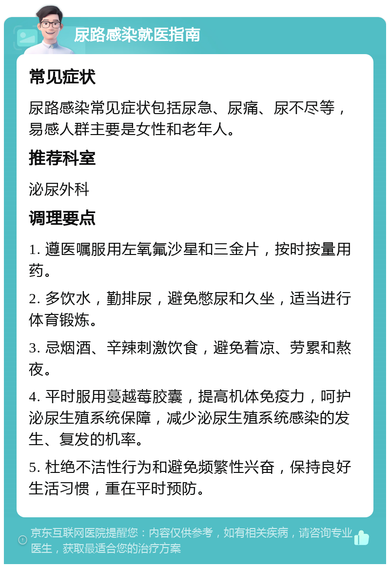 尿路感染就医指南 常见症状 尿路感染常见症状包括尿急、尿痛、尿不尽等，易感人群主要是女性和老年人。 推荐科室 泌尿外科 调理要点 1. 遵医嘱服用左氧氟沙星和三金片，按时按量用药。 2. 多饮水，勤排尿，避免憋尿和久坐，适当进行体育锻炼。 3. 忌烟酒、辛辣刺激饮食，避免着凉、劳累和熬夜。 4. 平时服用蔓越莓胶囊，提高机体免疫力，呵护泌尿生殖系统保障，减少泌尿生殖系统感染的发生、复发的机率。 5. 杜绝不洁性行为和避免频繁性兴奋，保持良好生活习惯，重在平时预防。