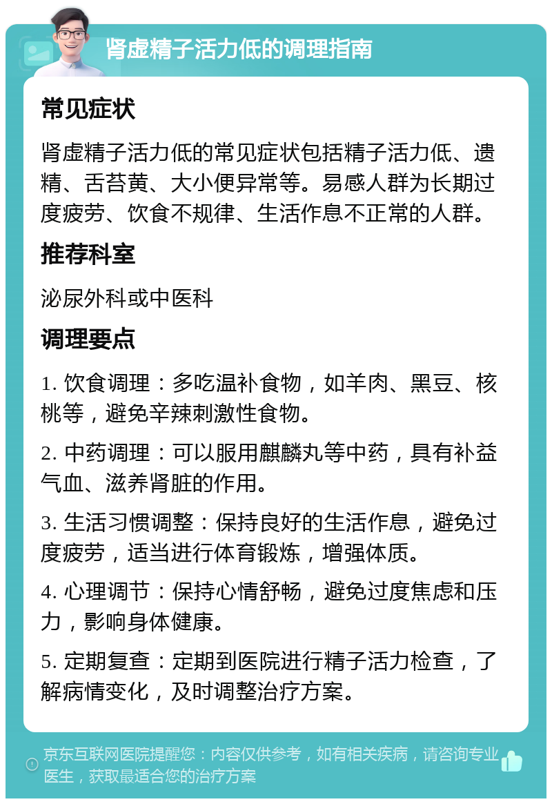 肾虚精子活力低的调理指南 常见症状 肾虚精子活力低的常见症状包括精子活力低、遗精、舌苔黄、大小便异常等。易感人群为长期过度疲劳、饮食不规律、生活作息不正常的人群。 推荐科室 泌尿外科或中医科 调理要点 1. 饮食调理：多吃温补食物，如羊肉、黑豆、核桃等，避免辛辣刺激性食物。 2. 中药调理：可以服用麒麟丸等中药，具有补益气血、滋养肾脏的作用。 3. 生活习惯调整：保持良好的生活作息，避免过度疲劳，适当进行体育锻炼，增强体质。 4. 心理调节：保持心情舒畅，避免过度焦虑和压力，影响身体健康。 5. 定期复查：定期到医院进行精子活力检查，了解病情变化，及时调整治疗方案。