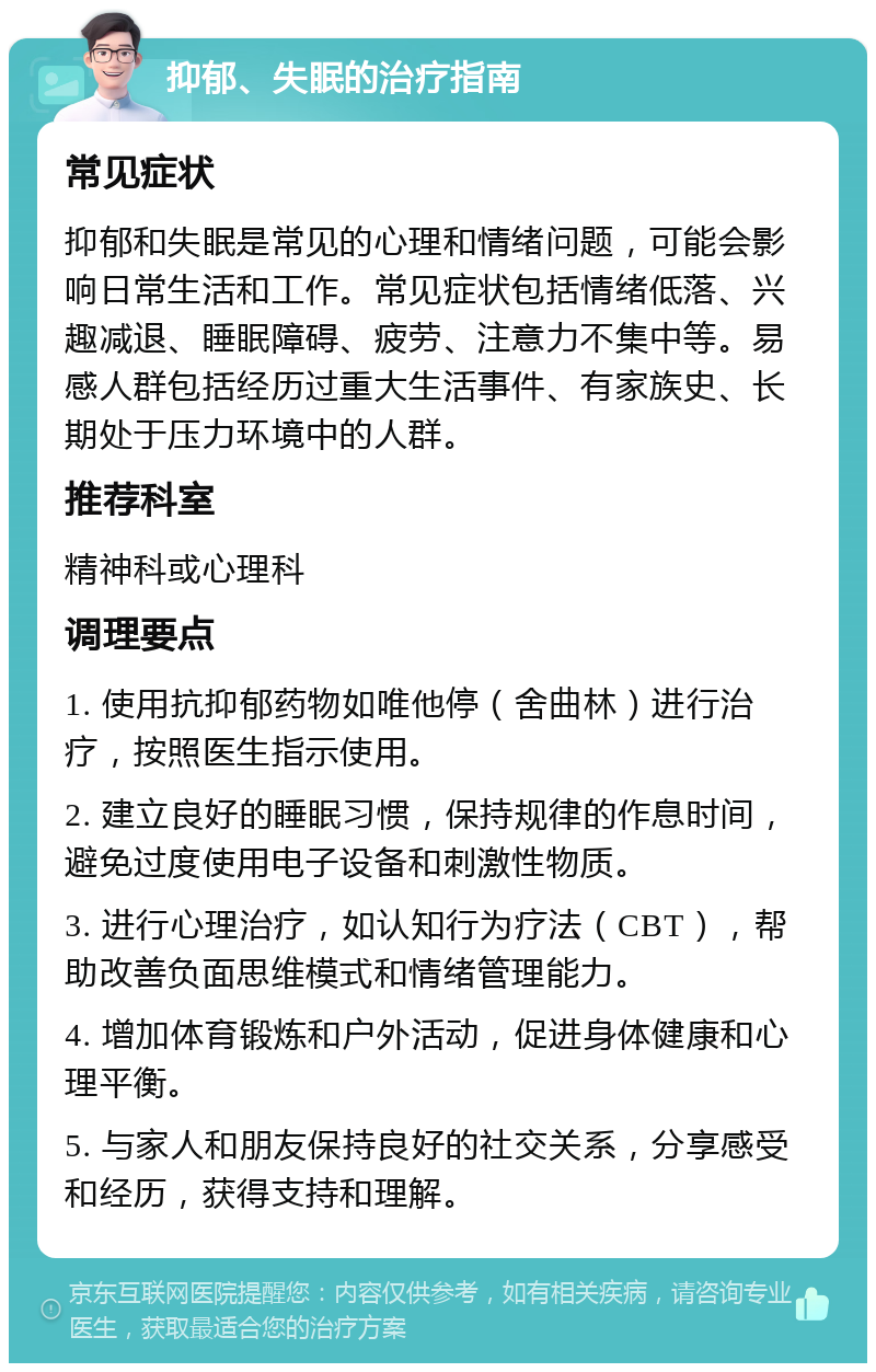 抑郁、失眠的治疗指南 常见症状 抑郁和失眠是常见的心理和情绪问题，可能会影响日常生活和工作。常见症状包括情绪低落、兴趣减退、睡眠障碍、疲劳、注意力不集中等。易感人群包括经历过重大生活事件、有家族史、长期处于压力环境中的人群。 推荐科室 精神科或心理科 调理要点 1. 使用抗抑郁药物如唯他停（舍曲林）进行治疗，按照医生指示使用。 2. 建立良好的睡眠习惯，保持规律的作息时间，避免过度使用电子设备和刺激性物质。 3. 进行心理治疗，如认知行为疗法（CBT），帮助改善负面思维模式和情绪管理能力。 4. 增加体育锻炼和户外活动，促进身体健康和心理平衡。 5. 与家人和朋友保持良好的社交关系，分享感受和经历，获得支持和理解。