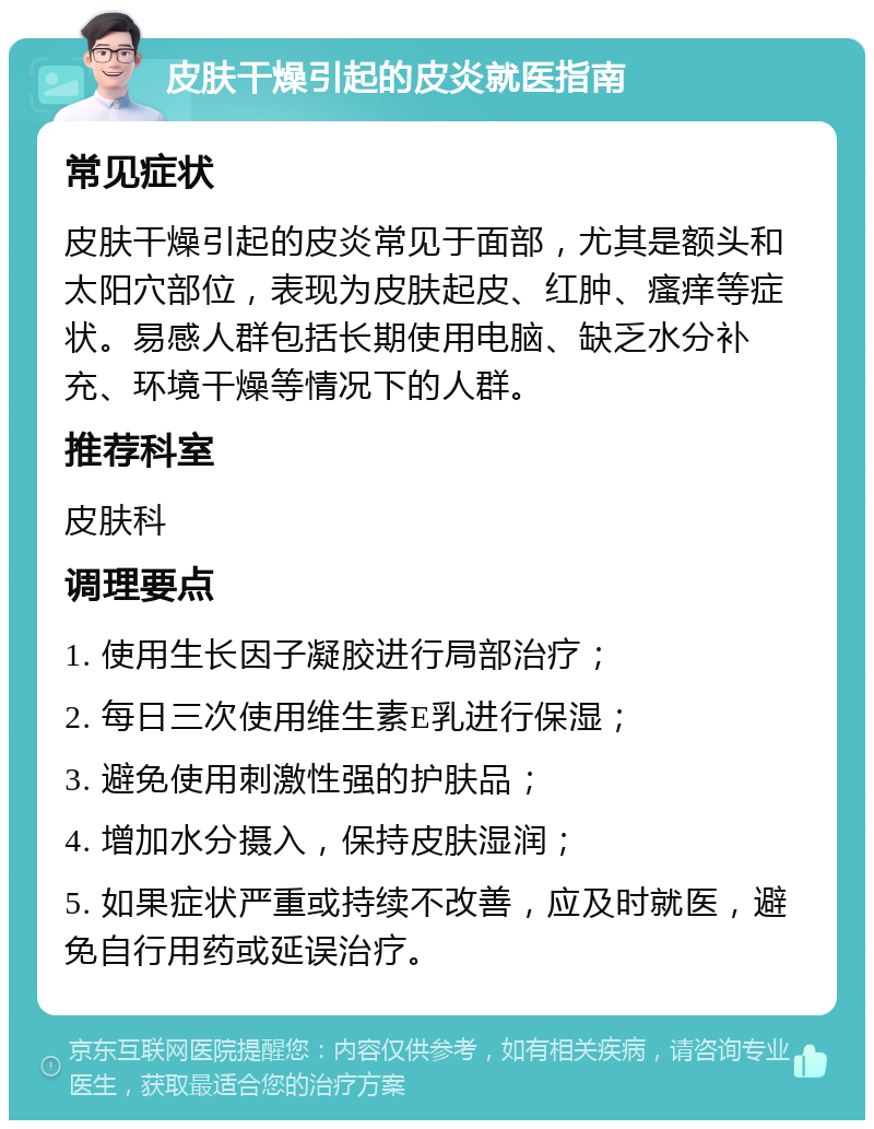 皮肤干燥引起的皮炎就医指南 常见症状 皮肤干燥引起的皮炎常见于面部，尤其是额头和太阳穴部位，表现为皮肤起皮、红肿、瘙痒等症状。易感人群包括长期使用电脑、缺乏水分补充、环境干燥等情况下的人群。 推荐科室 皮肤科 调理要点 1. 使用生长因子凝胶进行局部治疗； 2. 每日三次使用维生素E乳进行保湿； 3. 避免使用刺激性强的护肤品； 4. 增加水分摄入，保持皮肤湿润； 5. 如果症状严重或持续不改善，应及时就医，避免自行用药或延误治疗。