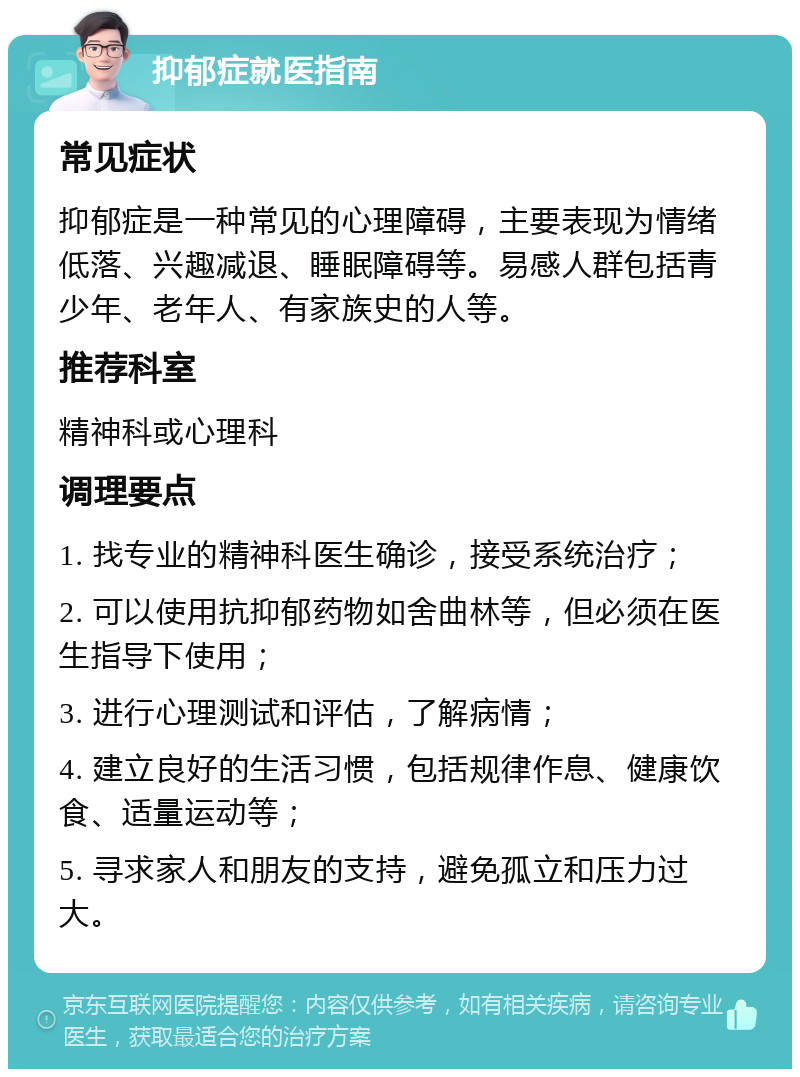 抑郁症就医指南 常见症状 抑郁症是一种常见的心理障碍，主要表现为情绪低落、兴趣减退、睡眠障碍等。易感人群包括青少年、老年人、有家族史的人等。 推荐科室 精神科或心理科 调理要点 1. 找专业的精神科医生确诊，接受系统治疗； 2. 可以使用抗抑郁药物如舍曲林等，但必须在医生指导下使用； 3. 进行心理测试和评估，了解病情； 4. 建立良好的生活习惯，包括规律作息、健康饮食、适量运动等； 5. 寻求家人和朋友的支持，避免孤立和压力过大。