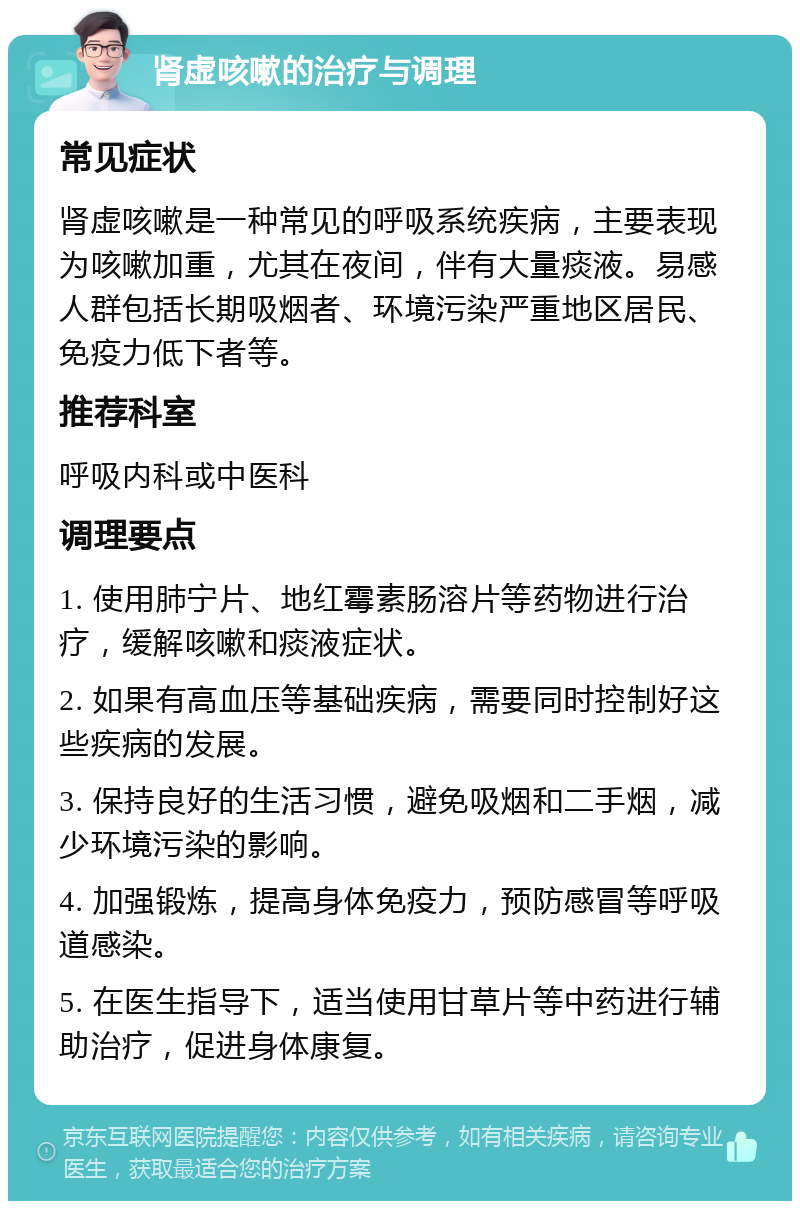 肾虚咳嗽的治疗与调理 常见症状 肾虚咳嗽是一种常见的呼吸系统疾病，主要表现为咳嗽加重，尤其在夜间，伴有大量痰液。易感人群包括长期吸烟者、环境污染严重地区居民、免疫力低下者等。 推荐科室 呼吸内科或中医科 调理要点 1. 使用肺宁片、地红霉素肠溶片等药物进行治疗，缓解咳嗽和痰液症状。 2. 如果有高血压等基础疾病，需要同时控制好这些疾病的发展。 3. 保持良好的生活习惯，避免吸烟和二手烟，减少环境污染的影响。 4. 加强锻炼，提高身体免疫力，预防感冒等呼吸道感染。 5. 在医生指导下，适当使用甘草片等中药进行辅助治疗，促进身体康复。