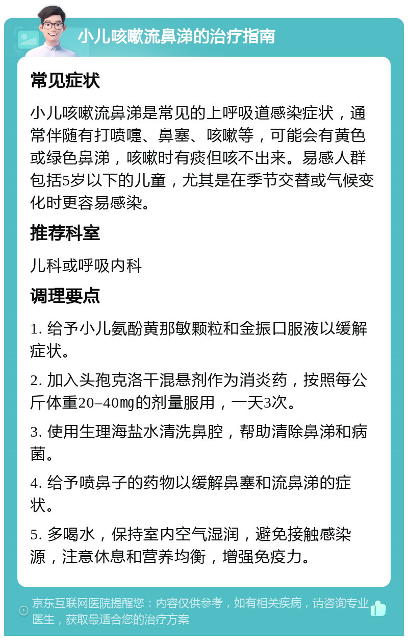 小儿咳嗽流鼻涕的治疗指南 常见症状 小儿咳嗽流鼻涕是常见的上呼吸道感染症状，通常伴随有打喷嚏、鼻塞、咳嗽等，可能会有黄色或绿色鼻涕，咳嗽时有痰但咳不出来。易感人群包括5岁以下的儿童，尤其是在季节交替或气候变化时更容易感染。 推荐科室 儿科或呼吸内科 调理要点 1. 给予小儿氨酚黄那敏颗粒和金振口服液以缓解症状。 2. 加入头孢克洛干混悬剂作为消炎药，按照每公斤体重20–40㎎的剂量服用，一天3次。 3. 使用生理海盐水清洗鼻腔，帮助清除鼻涕和病菌。 4. 给予喷鼻子的药物以缓解鼻塞和流鼻涕的症状。 5. 多喝水，保持室内空气湿润，避免接触感染源，注意休息和营养均衡，增强免疫力。