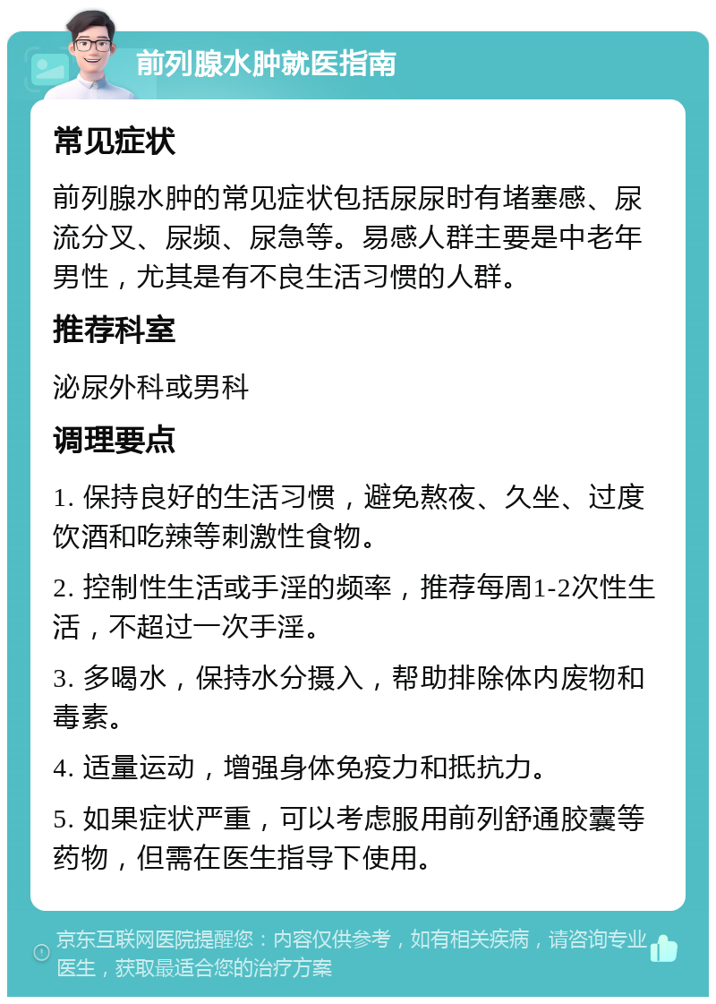 前列腺水肿就医指南 常见症状 前列腺水肿的常见症状包括尿尿时有堵塞感、尿流分叉、尿频、尿急等。易感人群主要是中老年男性，尤其是有不良生活习惯的人群。 推荐科室 泌尿外科或男科 调理要点 1. 保持良好的生活习惯，避免熬夜、久坐、过度饮酒和吃辣等刺激性食物。 2. 控制性生活或手淫的频率，推荐每周1-2次性生活，不超过一次手淫。 3. 多喝水，保持水分摄入，帮助排除体内废物和毒素。 4. 适量运动，增强身体免疫力和抵抗力。 5. 如果症状严重，可以考虑服用前列舒通胶囊等药物，但需在医生指导下使用。