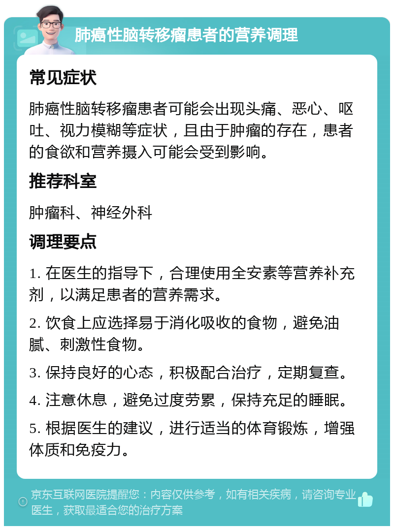 肺癌性脑转移瘤患者的营养调理 常见症状 肺癌性脑转移瘤患者可能会出现头痛、恶心、呕吐、视力模糊等症状，且由于肿瘤的存在，患者的食欲和营养摄入可能会受到影响。 推荐科室 肿瘤科、神经外科 调理要点 1. 在医生的指导下，合理使用全安素等营养补充剂，以满足患者的营养需求。 2. 饮食上应选择易于消化吸收的食物，避免油腻、刺激性食物。 3. 保持良好的心态，积极配合治疗，定期复查。 4. 注意休息，避免过度劳累，保持充足的睡眠。 5. 根据医生的建议，进行适当的体育锻炼，增强体质和免疫力。