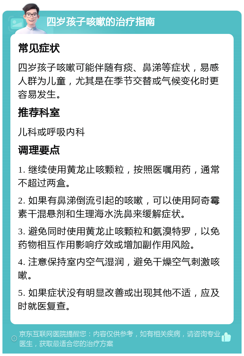 四岁孩子咳嗽的治疗指南 常见症状 四岁孩子咳嗽可能伴随有痰、鼻涕等症状，易感人群为儿童，尤其是在季节交替或气候变化时更容易发生。 推荐科室 儿科或呼吸内科 调理要点 1. 继续使用黄龙止咳颗粒，按照医嘱用药，通常不超过两盒。 2. 如果有鼻涕倒流引起的咳嗽，可以使用阿奇霉素干混悬剂和生理海水洗鼻来缓解症状。 3. 避免同时使用黄龙止咳颗粒和氨溴特罗，以免药物相互作用影响疗效或增加副作用风险。 4. 注意保持室内空气湿润，避免干燥空气刺激咳嗽。 5. 如果症状没有明显改善或出现其他不适，应及时就医复查。