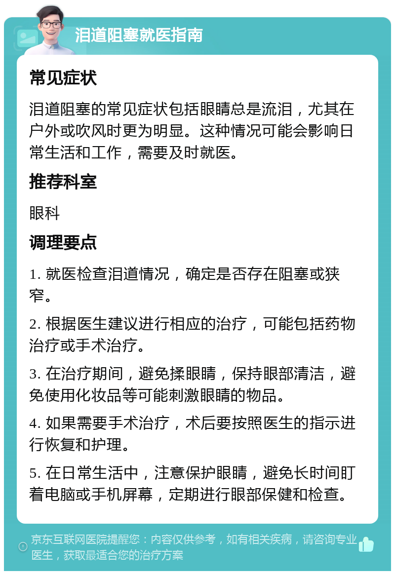 泪道阻塞就医指南 常见症状 泪道阻塞的常见症状包括眼睛总是流泪，尤其在户外或吹风时更为明显。这种情况可能会影响日常生活和工作，需要及时就医。 推荐科室 眼科 调理要点 1. 就医检查泪道情况，确定是否存在阻塞或狭窄。 2. 根据医生建议进行相应的治疗，可能包括药物治疗或手术治疗。 3. 在治疗期间，避免揉眼睛，保持眼部清洁，避免使用化妆品等可能刺激眼睛的物品。 4. 如果需要手术治疗，术后要按照医生的指示进行恢复和护理。 5. 在日常生活中，注意保护眼睛，避免长时间盯着电脑或手机屏幕，定期进行眼部保健和检查。