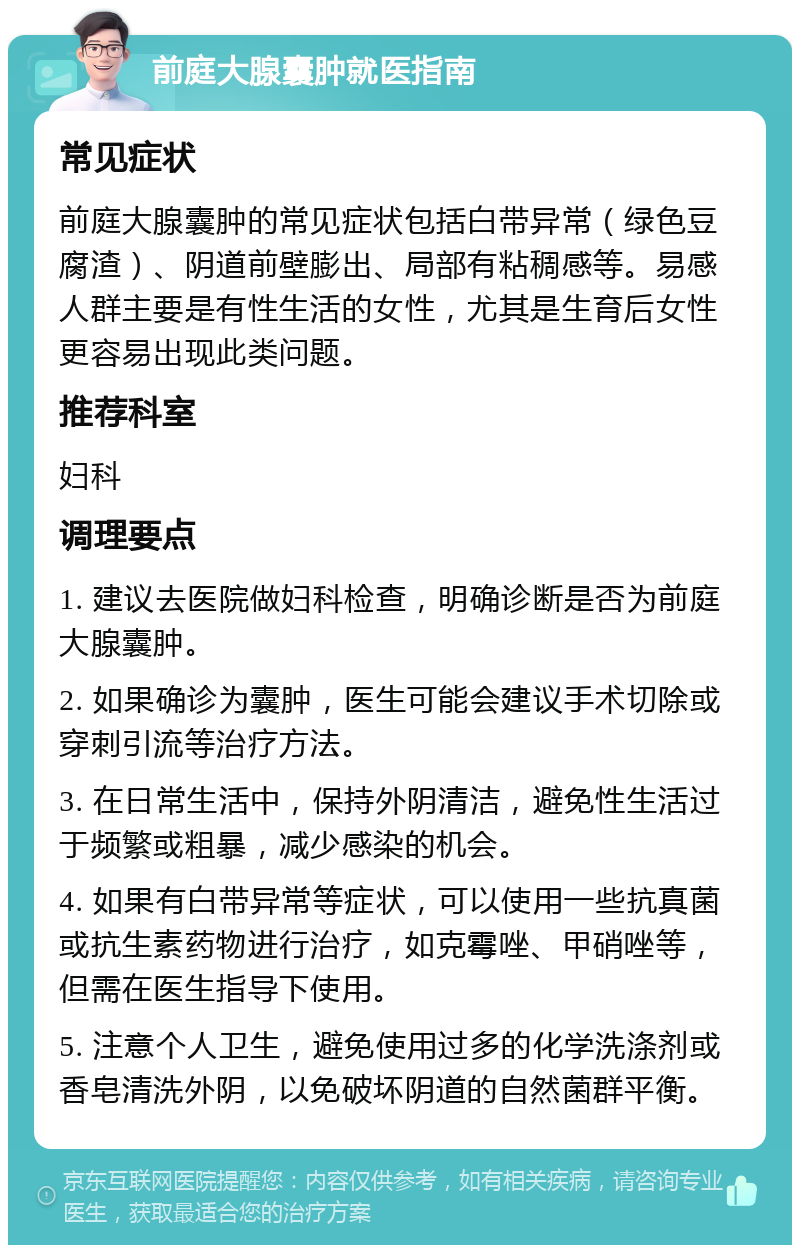 前庭大腺囊肿就医指南 常见症状 前庭大腺囊肿的常见症状包括白带异常（绿色豆腐渣）、阴道前壁膨出、局部有粘稠感等。易感人群主要是有性生活的女性，尤其是生育后女性更容易出现此类问题。 推荐科室 妇科 调理要点 1. 建议去医院做妇科检查，明确诊断是否为前庭大腺囊肿。 2. 如果确诊为囊肿，医生可能会建议手术切除或穿刺引流等治疗方法。 3. 在日常生活中，保持外阴清洁，避免性生活过于频繁或粗暴，减少感染的机会。 4. 如果有白带异常等症状，可以使用一些抗真菌或抗生素药物进行治疗，如克霉唑、甲硝唑等，但需在医生指导下使用。 5. 注意个人卫生，避免使用过多的化学洗涤剂或香皂清洗外阴，以免破坏阴道的自然菌群平衡。