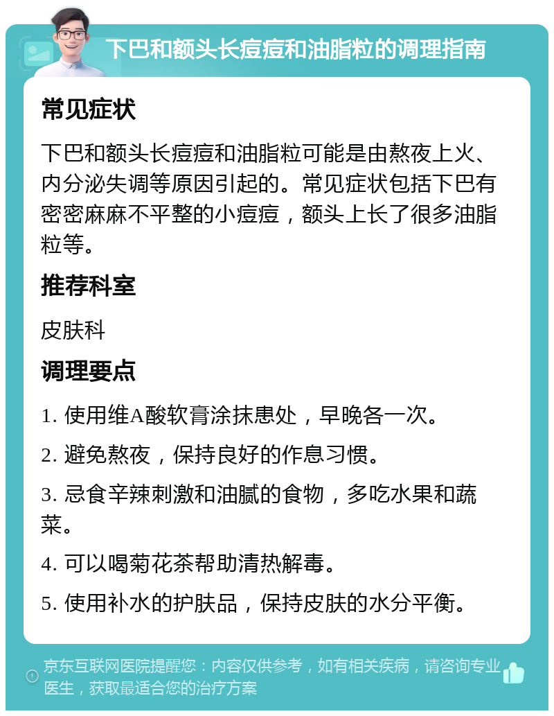 下巴和额头长痘痘和油脂粒的调理指南 常见症状 下巴和额头长痘痘和油脂粒可能是由熬夜上火、内分泌失调等原因引起的。常见症状包括下巴有密密麻麻不平整的小痘痘，额头上长了很多油脂粒等。 推荐科室 皮肤科 调理要点 1. 使用维A酸软膏涂抹患处，早晚各一次。 2. 避免熬夜，保持良好的作息习惯。 3. 忌食辛辣刺激和油腻的食物，多吃水果和蔬菜。 4. 可以喝菊花茶帮助清热解毒。 5. 使用补水的护肤品，保持皮肤的水分平衡。