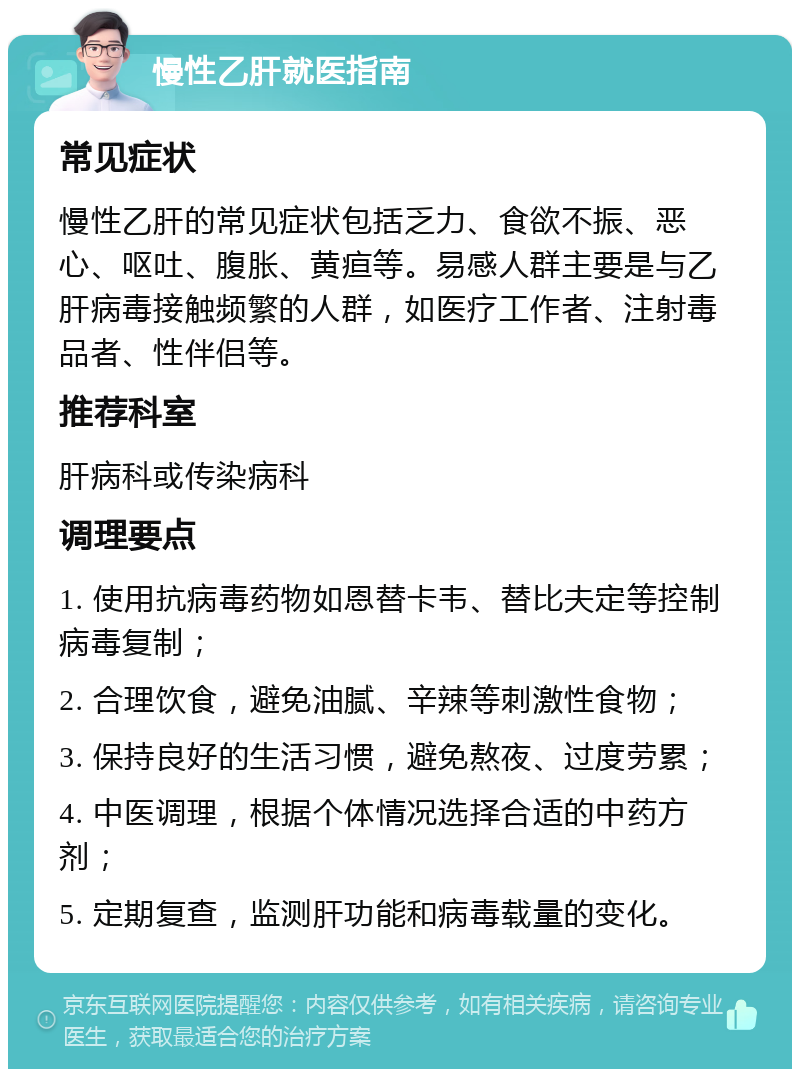 慢性乙肝就医指南 常见症状 慢性乙肝的常见症状包括乏力、食欲不振、恶心、呕吐、腹胀、黄疸等。易感人群主要是与乙肝病毒接触频繁的人群，如医疗工作者、注射毒品者、性伴侣等。 推荐科室 肝病科或传染病科 调理要点 1. 使用抗病毒药物如恩替卡韦、替比夫定等控制病毒复制； 2. 合理饮食，避免油腻、辛辣等刺激性食物； 3. 保持良好的生活习惯，避免熬夜、过度劳累； 4. 中医调理，根据个体情况选择合适的中药方剂； 5. 定期复查，监测肝功能和病毒载量的变化。