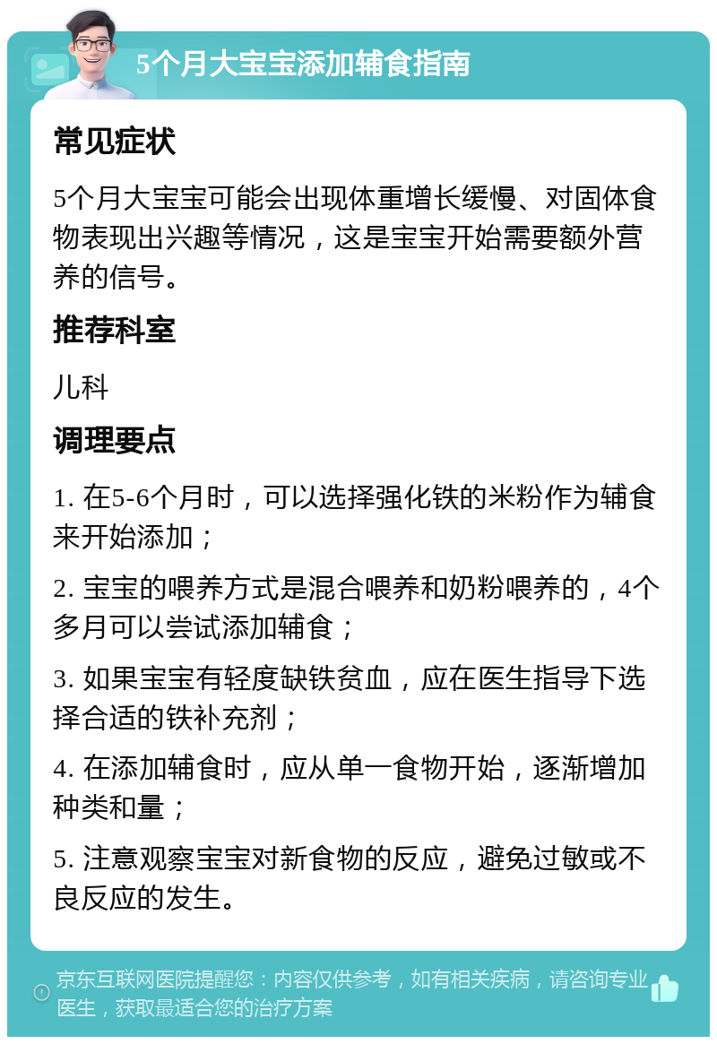 5个月大宝宝添加辅食指南 常见症状 5个月大宝宝可能会出现体重增长缓慢、对固体食物表现出兴趣等情况，这是宝宝开始需要额外营养的信号。 推荐科室 儿科 调理要点 1. 在5-6个月时，可以选择强化铁的米粉作为辅食来开始添加； 2. 宝宝的喂养方式是混合喂养和奶粉喂养的，4个多月可以尝试添加辅食； 3. 如果宝宝有轻度缺铁贫血，应在医生指导下选择合适的铁补充剂； 4. 在添加辅食时，应从单一食物开始，逐渐增加种类和量； 5. 注意观察宝宝对新食物的反应，避免过敏或不良反应的发生。