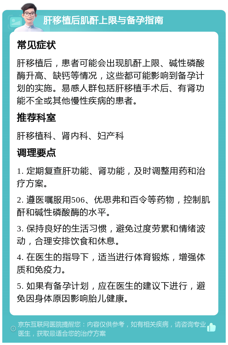 肝移植后肌酐上限与备孕指南 常见症状 肝移植后，患者可能会出现肌酐上限、碱性磷酸酶升高、缺钙等情况，这些都可能影响到备孕计划的实施。易感人群包括肝移植手术后、有肾功能不全或其他慢性疾病的患者。 推荐科室 肝移植科、肾内科、妇产科 调理要点 1. 定期复查肝功能、肾功能，及时调整用药和治疗方案。 2. 遵医嘱服用506、优思弗和百令等药物，控制肌酐和碱性磷酸酶的水平。 3. 保持良好的生活习惯，避免过度劳累和情绪波动，合理安排饮食和休息。 4. 在医生的指导下，适当进行体育锻炼，增强体质和免疫力。 5. 如果有备孕计划，应在医生的建议下进行，避免因身体原因影响胎儿健康。