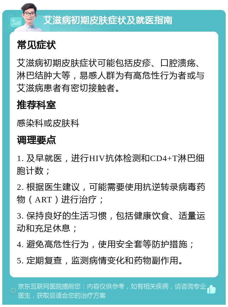 艾滋病初期皮肤症状及就医指南 常见症状 艾滋病初期皮肤症状可能包括皮疹、口腔溃疡、淋巴结肿大等，易感人群为有高危性行为者或与艾滋病患者有密切接触者。 推荐科室 感染科或皮肤科 调理要点 1. 及早就医，进行HIV抗体检测和CD4+T淋巴细胞计数； 2. 根据医生建议，可能需要使用抗逆转录病毒药物（ART）进行治疗； 3. 保持良好的生活习惯，包括健康饮食、适量运动和充足休息； 4. 避免高危性行为，使用安全套等防护措施； 5. 定期复查，监测病情变化和药物副作用。