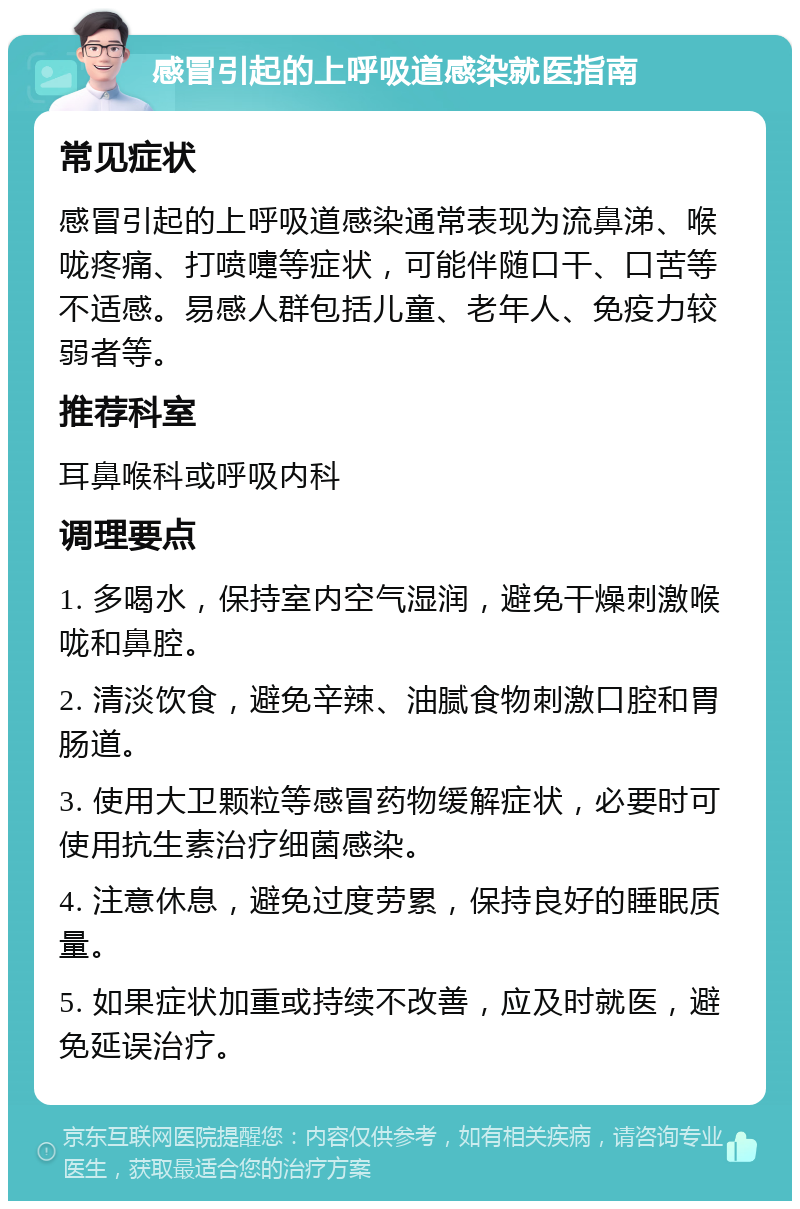 感冒引起的上呼吸道感染就医指南 常见症状 感冒引起的上呼吸道感染通常表现为流鼻涕、喉咙疼痛、打喷嚏等症状，可能伴随口干、口苦等不适感。易感人群包括儿童、老年人、免疫力较弱者等。 推荐科室 耳鼻喉科或呼吸内科 调理要点 1. 多喝水，保持室内空气湿润，避免干燥刺激喉咙和鼻腔。 2. 清淡饮食，避免辛辣、油腻食物刺激口腔和胃肠道。 3. 使用大卫颗粒等感冒药物缓解症状，必要时可使用抗生素治疗细菌感染。 4. 注意休息，避免过度劳累，保持良好的睡眠质量。 5. 如果症状加重或持续不改善，应及时就医，避免延误治疗。