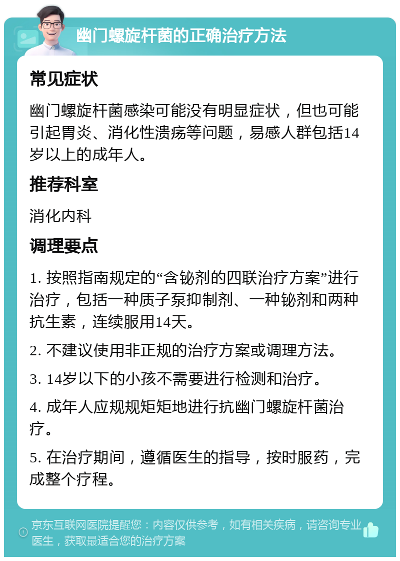 幽门螺旋杆菌的正确治疗方法 常见症状 幽门螺旋杆菌感染可能没有明显症状，但也可能引起胃炎、消化性溃疡等问题，易感人群包括14岁以上的成年人。 推荐科室 消化内科 调理要点 1. 按照指南规定的“含铋剂的四联治疗方案”进行治疗，包括一种质子泵抑制剂、一种铋剂和两种抗生素，连续服用14天。 2. 不建议使用非正规的治疗方案或调理方法。 3. 14岁以下的小孩不需要进行检测和治疗。 4. 成年人应规规矩矩地进行抗幽门螺旋杆菌治疗。 5. 在治疗期间，遵循医生的指导，按时服药，完成整个疗程。