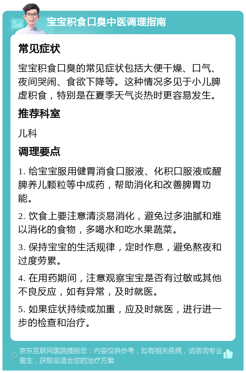 宝宝积食口臭中医调理指南 常见症状 宝宝积食口臭的常见症状包括大便干燥、口气、夜间哭闹、食欲下降等。这种情况多见于小儿脾虚积食，特别是在夏季天气炎热时更容易发生。 推荐科室 儿科 调理要点 1. 给宝宝服用健胃消食口服液、化积口服液或醒脾养儿颗粒等中成药，帮助消化和改善脾胃功能。 2. 饮食上要注意清淡易消化，避免过多油腻和难以消化的食物，多喝水和吃水果蔬菜。 3. 保持宝宝的生活规律，定时作息，避免熬夜和过度劳累。 4. 在用药期间，注意观察宝宝是否有过敏或其他不良反应，如有异常，及时就医。 5. 如果症状持续或加重，应及时就医，进行进一步的检查和治疗。