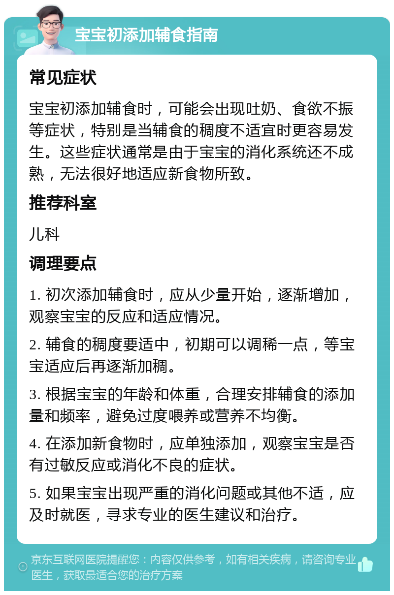 宝宝初添加辅食指南 常见症状 宝宝初添加辅食时，可能会出现吐奶、食欲不振等症状，特别是当辅食的稠度不适宜时更容易发生。这些症状通常是由于宝宝的消化系统还不成熟，无法很好地适应新食物所致。 推荐科室 儿科 调理要点 1. 初次添加辅食时，应从少量开始，逐渐增加，观察宝宝的反应和适应情况。 2. 辅食的稠度要适中，初期可以调稀一点，等宝宝适应后再逐渐加稠。 3. 根据宝宝的年龄和体重，合理安排辅食的添加量和频率，避免过度喂养或营养不均衡。 4. 在添加新食物时，应单独添加，观察宝宝是否有过敏反应或消化不良的症状。 5. 如果宝宝出现严重的消化问题或其他不适，应及时就医，寻求专业的医生建议和治疗。