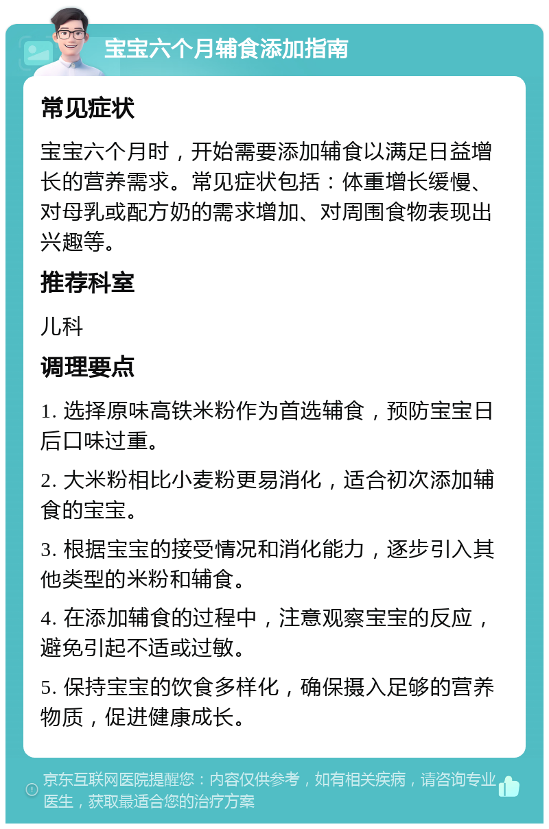 宝宝六个月辅食添加指南 常见症状 宝宝六个月时，开始需要添加辅食以满足日益增长的营养需求。常见症状包括：体重增长缓慢、对母乳或配方奶的需求增加、对周围食物表现出兴趣等。 推荐科室 儿科 调理要点 1. 选择原味高铁米粉作为首选辅食，预防宝宝日后口味过重。 2. 大米粉相比小麦粉更易消化，适合初次添加辅食的宝宝。 3. 根据宝宝的接受情况和消化能力，逐步引入其他类型的米粉和辅食。 4. 在添加辅食的过程中，注意观察宝宝的反应，避免引起不适或过敏。 5. 保持宝宝的饮食多样化，确保摄入足够的营养物质，促进健康成长。