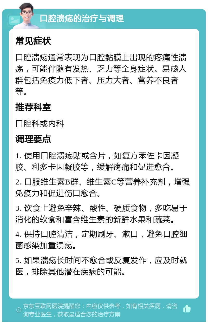 口腔溃疡的治疗与调理 常见症状 口腔溃疡通常表现为口腔黏膜上出现的疼痛性溃疡，可能伴随有发热、乏力等全身症状。易感人群包括免疫力低下者、压力大者、营养不良者等。 推荐科室 口腔科或内科 调理要点 1. 使用口腔溃疡贴或含片，如复方苯佐卡因凝胶、利多卡因凝胶等，缓解疼痛和促进愈合。 2. 口服维生素B群、维生素C等营养补充剂，增强免疫力和促进伤口愈合。 3. 饮食上避免辛辣、酸性、硬质食物，多吃易于消化的软食和富含维生素的新鲜水果和蔬菜。 4. 保持口腔清洁，定期刷牙、漱口，避免口腔细菌感染加重溃疡。 5. 如果溃疡长时间不愈合或反复发作，应及时就医，排除其他潜在疾病的可能。