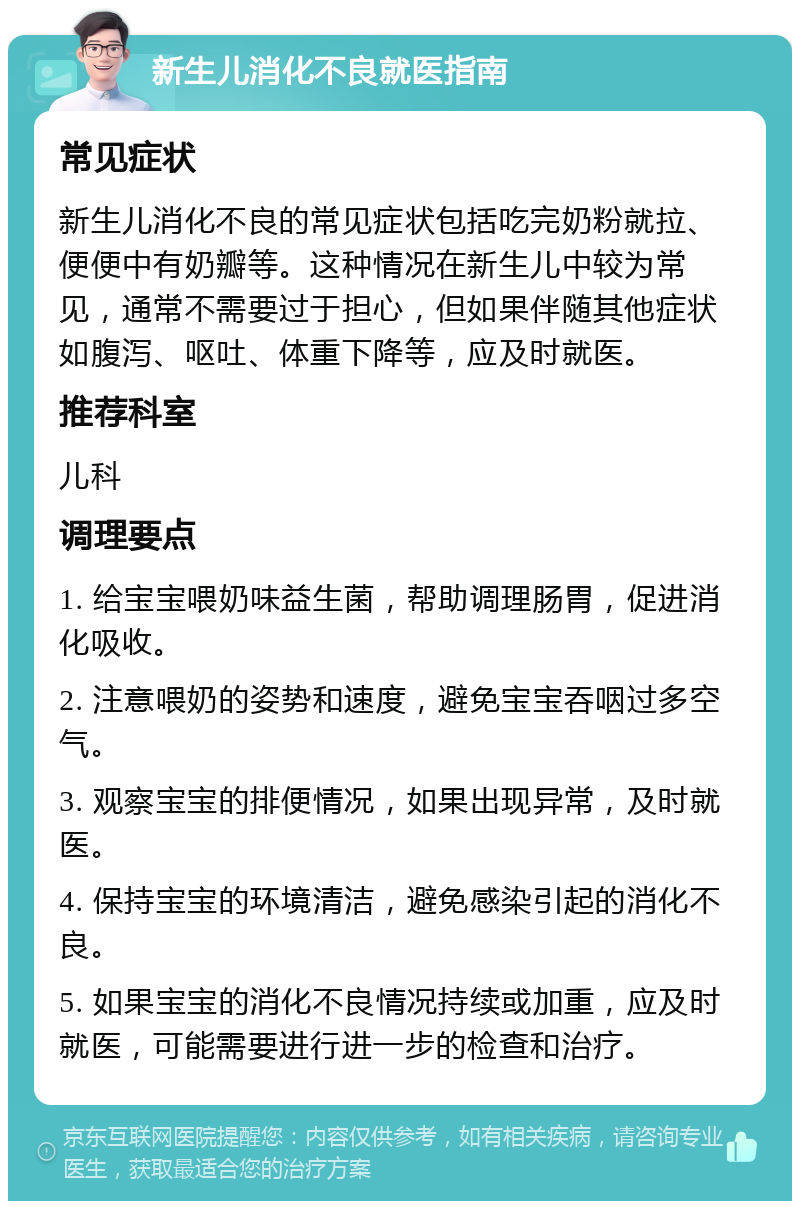 新生儿消化不良就医指南 常见症状 新生儿消化不良的常见症状包括吃完奶粉就拉、便便中有奶瓣等。这种情况在新生儿中较为常见，通常不需要过于担心，但如果伴随其他症状如腹泻、呕吐、体重下降等，应及时就医。 推荐科室 儿科 调理要点 1. 给宝宝喂奶味益生菌，帮助调理肠胃，促进消化吸收。 2. 注意喂奶的姿势和速度，避免宝宝吞咽过多空气。 3. 观察宝宝的排便情况，如果出现异常，及时就医。 4. 保持宝宝的环境清洁，避免感染引起的消化不良。 5. 如果宝宝的消化不良情况持续或加重，应及时就医，可能需要进行进一步的检查和治疗。