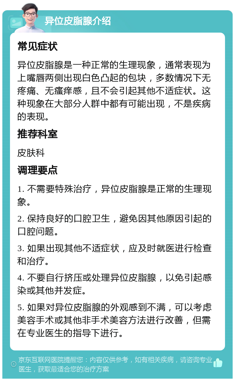 异位皮脂腺介绍 常见症状 异位皮脂腺是一种正常的生理现象，通常表现为上嘴唇两侧出现白色凸起的包块，多数情况下无疼痛、无瘙痒感，且不会引起其他不适症状。这种现象在大部分人群中都有可能出现，不是疾病的表现。 推荐科室 皮肤科 调理要点 1. 不需要特殊治疗，异位皮脂腺是正常的生理现象。 2. 保持良好的口腔卫生，避免因其他原因引起的口腔问题。 3. 如果出现其他不适症状，应及时就医进行检查和治疗。 4. 不要自行挤压或处理异位皮脂腺，以免引起感染或其他并发症。 5. 如果对异位皮脂腺的外观感到不满，可以考虑美容手术或其他非手术美容方法进行改善，但需在专业医生的指导下进行。