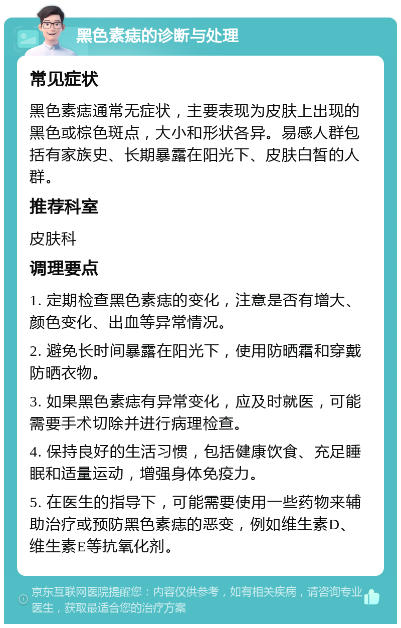 黑色素痣的诊断与处理 常见症状 黑色素痣通常无症状，主要表现为皮肤上出现的黑色或棕色斑点，大小和形状各异。易感人群包括有家族史、长期暴露在阳光下、皮肤白皙的人群。 推荐科室 皮肤科 调理要点 1. 定期检查黑色素痣的变化，注意是否有增大、颜色变化、出血等异常情况。 2. 避免长时间暴露在阳光下，使用防晒霜和穿戴防晒衣物。 3. 如果黑色素痣有异常变化，应及时就医，可能需要手术切除并进行病理检查。 4. 保持良好的生活习惯，包括健康饮食、充足睡眠和适量运动，增强身体免疫力。 5. 在医生的指导下，可能需要使用一些药物来辅助治疗或预防黑色素痣的恶变，例如维生素D、维生素E等抗氧化剂。