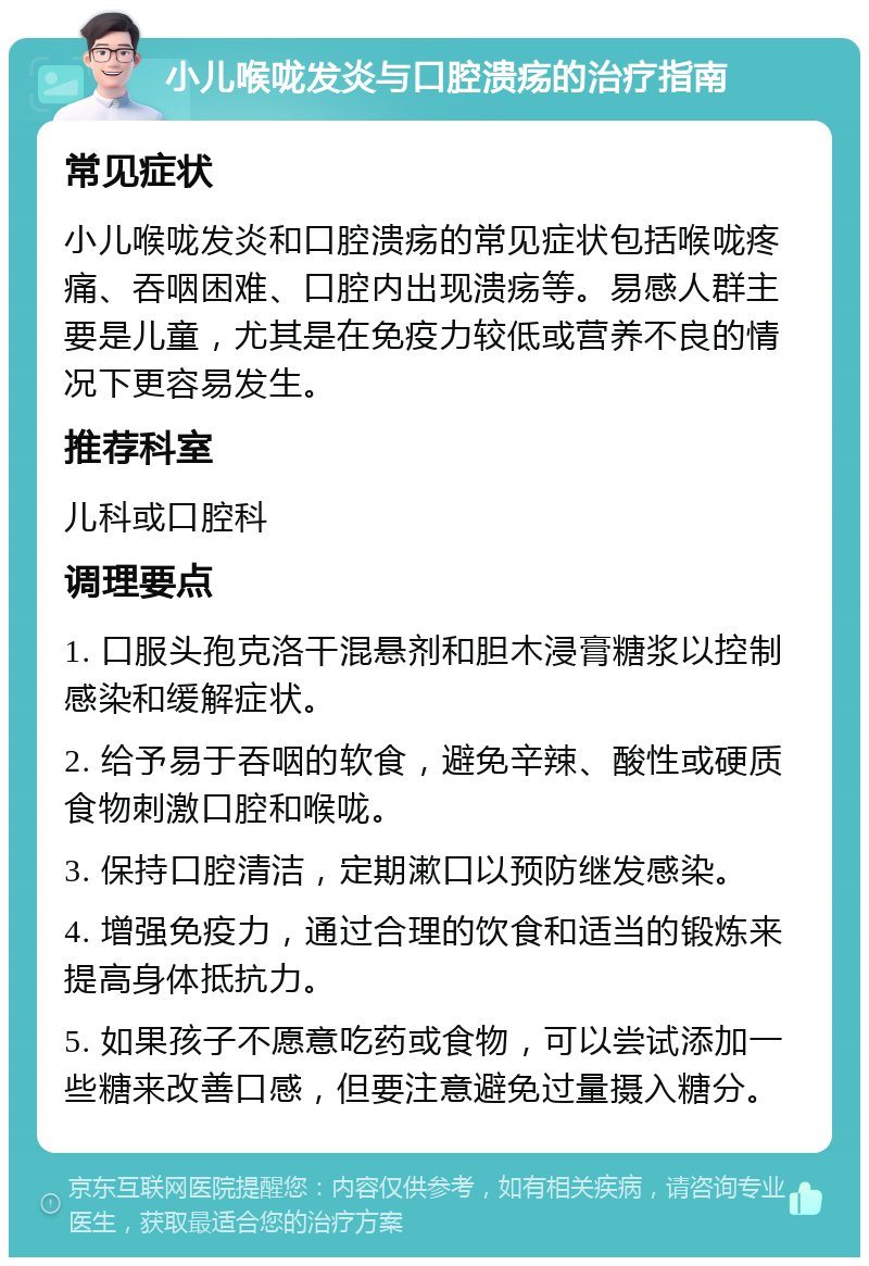 小儿喉咙发炎与口腔溃疡的治疗指南 常见症状 小儿喉咙发炎和口腔溃疡的常见症状包括喉咙疼痛、吞咽困难、口腔内出现溃疡等。易感人群主要是儿童，尤其是在免疫力较低或营养不良的情况下更容易发生。 推荐科室 儿科或口腔科 调理要点 1. 口服头孢克洛干混悬剂和胆木浸膏糖浆以控制感染和缓解症状。 2. 给予易于吞咽的软食，避免辛辣、酸性或硬质食物刺激口腔和喉咙。 3. 保持口腔清洁，定期漱口以预防继发感染。 4. 增强免疫力，通过合理的饮食和适当的锻炼来提高身体抵抗力。 5. 如果孩子不愿意吃药或食物，可以尝试添加一些糖来改善口感，但要注意避免过量摄入糖分。